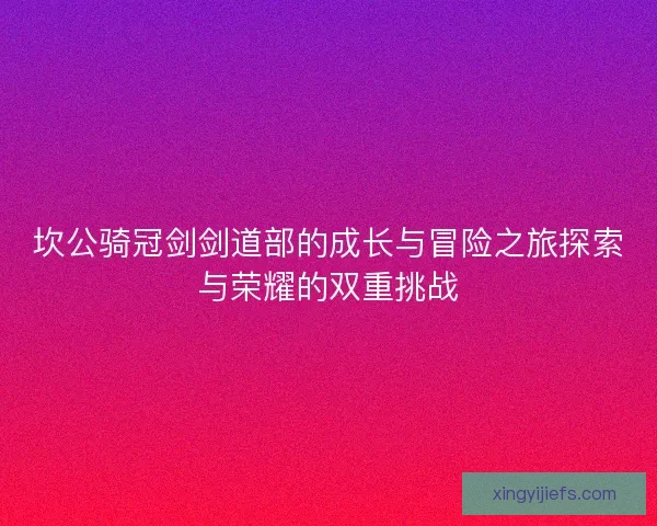 坎公骑冠剑剑道部的成长与冒险之旅探索与荣耀的双重挑战