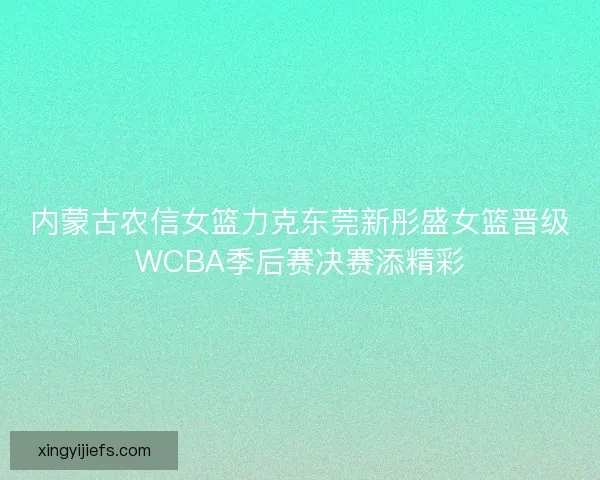内蒙古农信女篮力克东莞新彤盛女篮晋级WCBA季后赛决赛添精彩